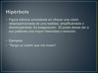 • Figura retórica consistente en ofrecer una visión
  desproporcionada de una realidad, amplificándola o
  disminuyéndola. Es exageración. El poeta desea dar a
  sus palabras una mayor intensidad o emoción.

• Ejemplos:
• “Tengo un sueño que me muero”
 