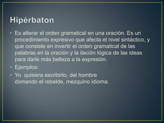 • Es alterar el orden gramatical en una oración. Es un
  procedimiento expresivo que afecta el nivel sintáctico, y
  que consiste en invertir el orden gramatical de las
  palabras en la oración y la ilación lógica de las ideas
  para darle más belleza a la expresión.
• Ejemplos:
• Yo quisiera escribirlo, del hombre
  domando el rebelde, mezquino idioma.
 