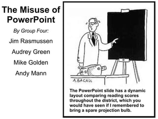 The Misuse of PowerPoint By Group Four: Jim Rasmussen Audrey Green Mike Golden Andy Mann The PowerPoint slide has a dynamic layout comparing reading scores throughout the district, which you would have seen if I remembered to bring a spare projection bulb. 