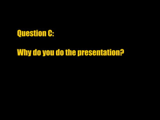 Question C:
Why do you do the presentation?
 