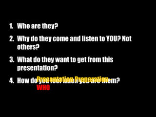1. Who are they?
2. Why do they come and listen to YOU? Not
others?
3. What do they want to get from this
presentation?
4. How do you feel when you are them?Presentation Preparation -
WHO
 