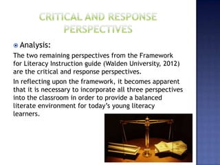  Analysis:
The two remaining perspectives from the Framework
for Literacy Instruction guide (Walden University, 2012)
are the critical and response perspectives.
In reflecting upon the framework, it becomes apparent
that it is necessary to incorporate all three perspectives
into the classroom in order to provide a balanced
literate environment for today’s young literacy
learners.
 
