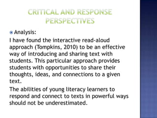  Analysis:
I have found the interactive read-aloud
approach (Tompkins, 2010) to be an effective
way of introducing and sharing text with
students. This particular approach provides
students with opportunities to share their
thoughts, ideas, and connections to a given
text.
The abilities of young literacy learners to
respond and connect to texts in powerful ways
should not be underestimated.
 