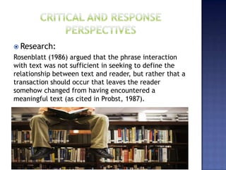  Research:
Rosenblatt (1986) argued that the phrase interaction
with text was not sufficient in seeking to define the
relationship between text and reader, but rather that a
transaction should occur that leaves the reader
somehow changed from having encountered a
meaningful text (as cited in Probst, 1987).
 
