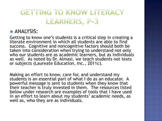    ANALYSIS:
Getting to know one’s students is a critical step in creating a
literate environment in which all students are able to find
success. Cognitive and noncognitive factors should both be
taken into consideration when trying to understand not only
who our students are as academic learners, but as individuals
as well. As noted by Dr. Almasi, we teach students not texts
or subjects (Laureate Education, Inc., 2011c).

Making an effort to know, care for, and understand my
students is an essential part of what I do as an educator. A
powerful message is sent to students when they know that
their teacher is truly invested in them. The resources listed
below under research are examples of tools that I have used
in an effort to learn about my students’ academic needs, as
well as, who they are as individuals.
 