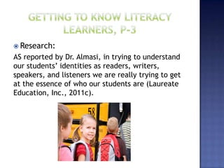  Research:
AS reported by Dr. Almasi, in trying to understand
our students’ identities as readers, writers,
speakers, and listeners we are really trying to get
at the essence of who our students are (Laureate
Education, Inc., 2011c).
 