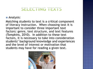  Analysis:
Matching students to text is a critical component
of literacy instruction. When choosing text it is
important to consider three important text
factors: genre, text structure, and text features
(Tompkins, 2010). In addition to these text
factors, it is necessary to take into consideration
students’ background knowledge and experiences
and the level of interest or motivation that
students may have for reading a given text.
 