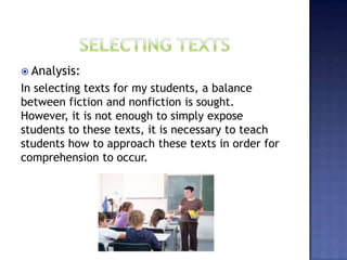  Analysis:
In selecting texts for my students, a balance
between fiction and nonfiction is sought.
However, it is not enough to simply expose
students to these texts, it is necessary to teach
students how to approach these texts in order for
comprehension to occur.
 