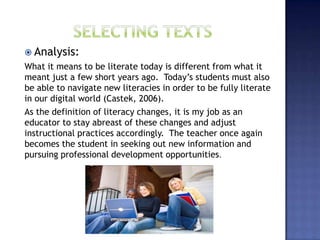  Analysis:
What it means to be literate today is different from what it
meant just a few short years ago. Today’s students must also
be able to navigate new literacies in order to be fully literate
in our digital world (Castek, 2006).
As the definition of literacy changes, it is my job as an
educator to stay abreast of these changes and adjust
instructional practices accordingly. The teacher once again
becomes the student in seeking out new information and
pursuing professional development opportunities.
 