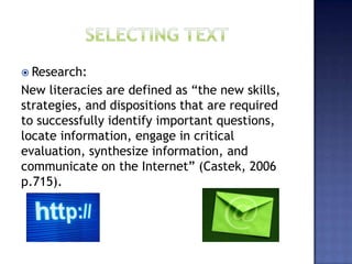  Research:
New literacies are defined as “the new skills,
strategies, and dispositions that are required
to successfully identify important questions,
locate information, engage in critical
evaluation, synthesize information, and
communicate on the Internet” (Castek, 2006
p.715).
 