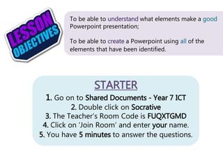 STARTER
1. Go on to Shared Documents - Year 7 ICT
2. Double click on Socrative
3. The Teacher’s Room Code is FUQXTGMD
4. Click on ‘Join Room’ and enter your name.
5. You have 5 minutes to answer the questions.
To be able to understand what elements make a good
Powerpoint presentation;
To be able to create a Powerpoint using all of the
elements that have been identified.
 