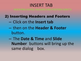 INSERT TAB
2) Inserting Headers and Footers
– Click on the Insert tab
– then on the Header & Footer
button.
– The Date & Time and Slide
Number buttons will bring up the
same dialog box.
INSERTING NOTES, HEADERS AND FOOTERS CONT’D
 
