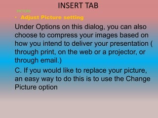 INSERT TAB
• Adjust Picture setting
Under Options on this dialog, you can also
choose to compress your images based on
how you intend to deliver your presentation (
through print, on the web or a projector, or
through email.)
C. If you would like to replace your picture,
an easy way to do this is to use the Change
Picture option
PICTURE
 