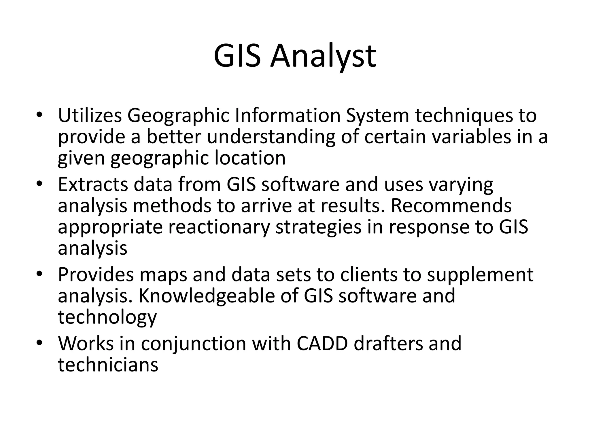 GIS Analyst
• Utilizes Geographic Information System techniques to
provide a better understanding of certain variables in a
given geographic location
• Extracts data from GIS software and uses varying
analysis methods to arrive at results. Recommends
appropriate reactionary strategies in response to GIS
analysis
• Provides maps and data sets to clients to supplement
analysis. Knowledgeable of GIS software and
technology
• Works in conjunction with CADD drafters and
technicians
 