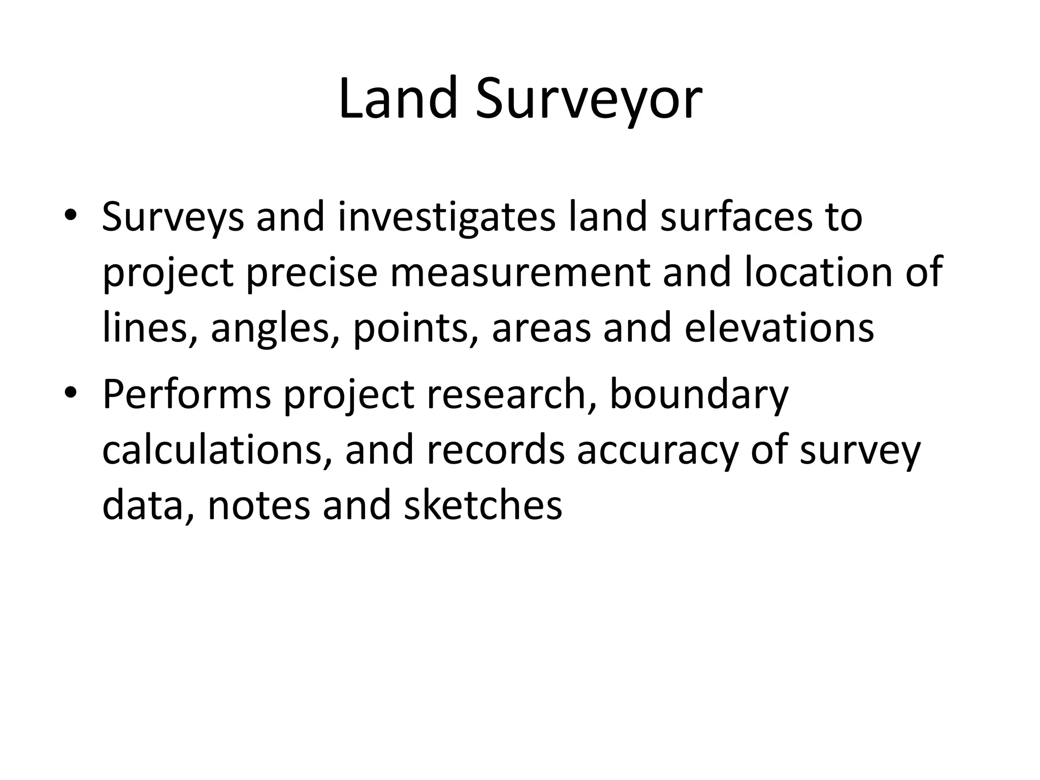 Land Surveyor
• Surveys and investigates land surfaces to
project precise measurement and location of
lines, angles, points, areas and elevations
• Performs project research, boundary
calculations, and records accuracy of survey
data, notes and sketches
 