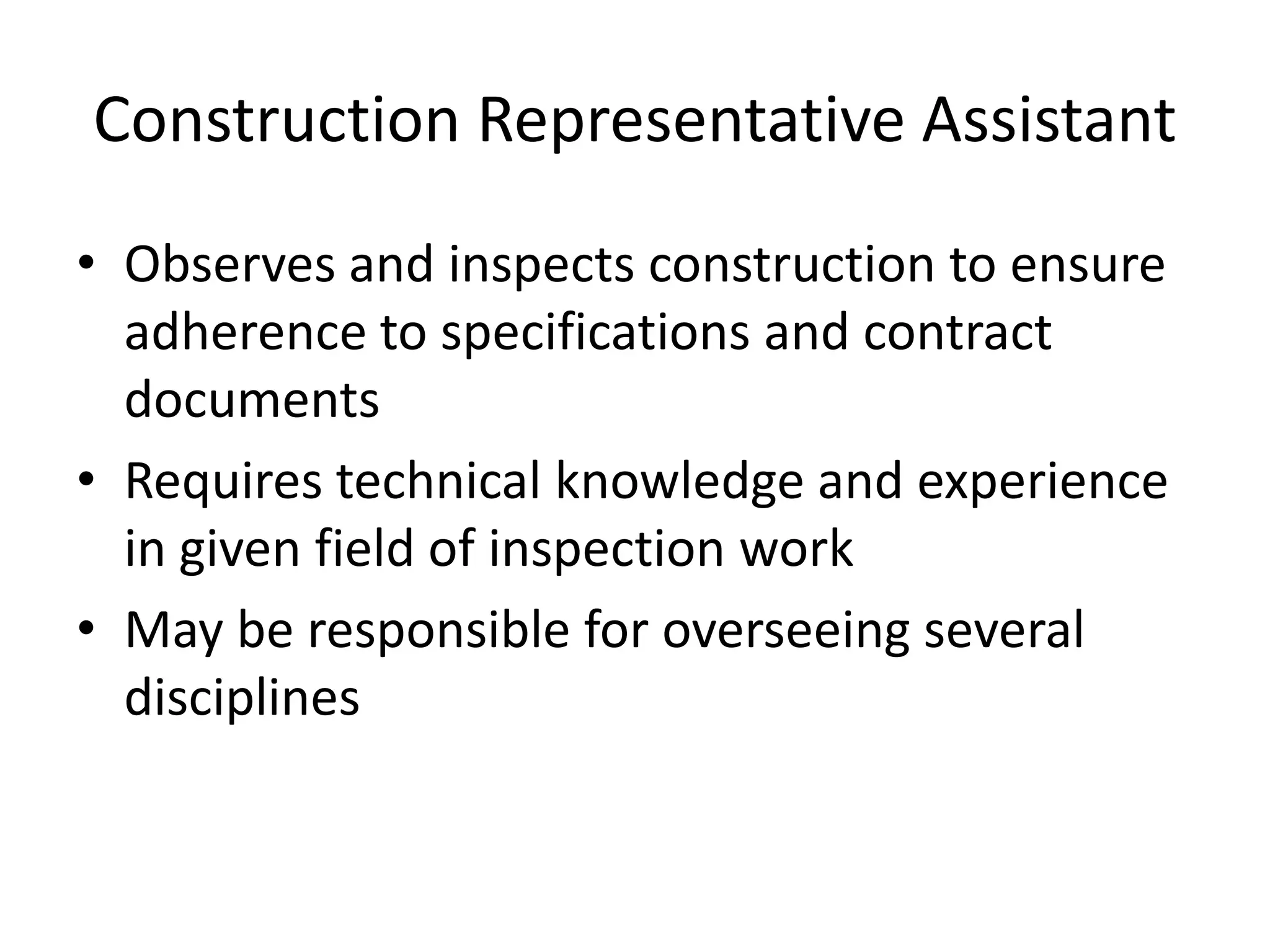 Construction Representative Assistant
• Observes and inspects construction to ensure
adherence to specifications and contract
documents
• Requires technical knowledge and experience
in given field of inspection work
• May be responsible for overseeing several
disciplines
 
