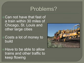 Can not have that fast of
a train within 30 miles of
Chicago, St. Louis and
other large cities
Costs a lot of money to
build
Have to be able to allow
trains and other traffic to
keep flowing
 