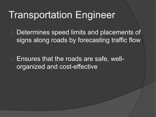 Transportation Engineer
Determines speed limits and placements of
signs along roads by forecasting traffic flow
Ensures that the roads are safe, well-
organized and cost-effective
 