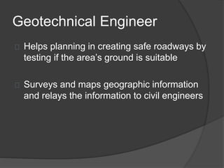 Geotechnical Engineer
Helps planning in creating safe roadways by
testing if the area’s ground is suitable
Surveys and maps geographic information
and relays the information to civil engineers
 