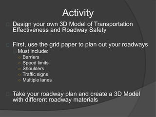 Activity
Design your own 3D Model of Transportation
Effectiveness and Roadway Safety
First, use the grid paper to plan out your roadways
Must include:
○ Barriers
○ Speed limits
○ Shoulders
○ Traffic signs
○ Multiple lanes
Take your roadway plan and create a 3D Model
with different roadway materials
 