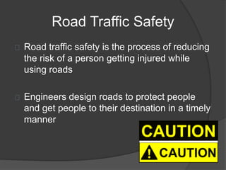 Road Traffic Safety
Road traffic safety is the process of reducing
the risk of a person getting injured while
using roads
Engineers design roads to protect people
and get people to their destination in a timely
manner
 