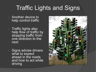 Traffic Lights and Signs
Another device to
help control traffic
Traffic lights also
help flow of traffic by
stopping traffic from
one direction to the
next
Signs advise drivers
what to expect
ahead in the roads
and how to act while
driving
 