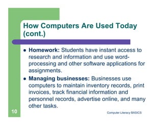How Computers Are Used Today
     (cont.)

         Homework: Students have instant access to
          research and information and use word-
          processing and other software applications for
          assignments.
         Managing businesses: Businesses use
          computers to maintain inventory records, print
          invoices, track financial information and
          personnel records, advertise online, and many
          other tasks.
10                                      Computer Literacy BASICS
 