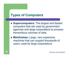 Types of Computers

         Supercomputers: The largest and fastest
          computers that are used by government
          agencies and large corporations to process
          tremendous volumes of data.
         Mainframes: Large, very expensive
          machines that can support thousands of
          users; used by large corporations.


11                                      Computer Literacy BASICS
 