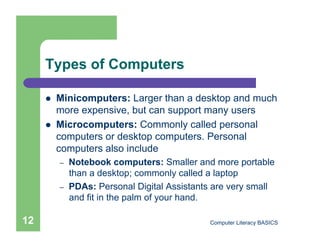 Types of Computers

         Minicomputers: Larger than a desktop and much
          more expensive, but can support many users
         Microcomputers: Commonly called personal
          computers or desktop computers. Personal
          computers also include
          –    Notebook computers: Smaller and more portable
               than a desktop; commonly called a laptop
          –    PDAs: Personal Digital Assistants are very small
               and fit in the palm of your hand.

12                                             Computer Literacy BASICS
 