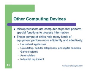 Other Computing Devices

         Microprocessors are computer chips that perform
          special functions to process information.
         These computer chips help many kinds of
          equipment perform more efficiently and effectively:
          –    Household appliances
          –    Calculators, cellular telephones, and digital cameras
          –    Game systems
          –    Automobiles
          –    Industrial equipment

15                                                 Computer Literacy BASICS
 