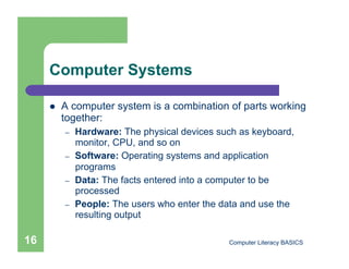 Computer Systems

         A computer system is a combination of parts working
          together:
          –    Hardware: The physical devices such as keyboard,
               monitor, CPU, and so on
          –    Software: Operating systems and application
               programs
          –    Data: The facts entered into a computer to be
               processed
          –    People: The users who enter the data and use the
               resulting output

16                                              Computer Literacy BASICS
 