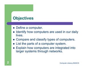 Objectives

        Define a computer.
        Identify how computers are used in our daily
         lives.
        Compare and classify types of computers.
        List the parts of a computer system.
        Explain how computers are integrated into
         larger systems through networks.


2                                      Computer Literacy BASICS
 