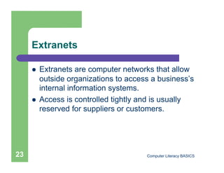 Extranets

         Extranets are computer networks that allow
          outside organizations to access a business’s
          internal information systems.
         Access is controlled tightly and is usually
          reserved for suppliers or customers.




23                                      Computer Literacy BASICS
 