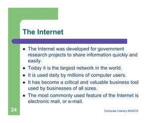 The Internet

         The Internet was developed for government
          research projects to share information quickly and
          easily.
         Today it is the largest network in the world.
         It is used daily by millions of computer users.
         It has become a critical and valuable business tool
          used by businesses of all sizes.
         The most commonly used feature of the Internet is
          electronic mail, or e-mail.
24                                           Computer Literacy BASICS
 