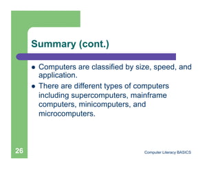 Summary (cont.)

         Computers are classified by size, speed, and
          application.
         There are different types of computers
          including supercomputers, mainframe
          computers, minicomputers, and
          microcomputers.



26                                      Computer Literacy BASICS
 