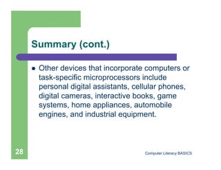 Summary (cont.)

         Other devices that incorporate computers or
          task-specific microprocessors include
          personal digital assistants, cellular phones,
          digital cameras, interactive books, game
          systems, home appliances, automobile
          engines, and industrial equipment.



28                                       Computer Literacy BASICS
 