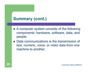 Summary (cont.)

         A computer system consists of the following
          components: hardware, software, data, and
          people.
         Data communications is the transmission of
          text, numeric, voice, or video data from one
          machine to another.



29                                       Computer Literacy BASICS
 