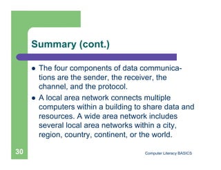 Summary (cont.)

         The four components of data communica-
          tions are the sender, the receiver, the
          channel, and the protocol.
         A local area network connects multiple
          computers within a building to share data and
          resources. A wide area network includes
          several local area networks within a city,
          region, country, continent, or the world.

30                                      Computer Literacy BASICS
 
