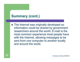 Summary (cont.)

         The Internet was originally developed so
          information could be shared by government
          researchers around the world. E-mail is the
          most common experience most people have
          with the Internet, allowing messages to be
          sent from one computer to another locally
          and around the world.



31                                      Computer Literacy BASICS
 