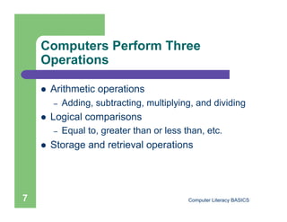 Computers Perform Three
    Operations

        Arithmetic operations
         –    Adding, subtracting, multiplying, and dividing
        Logical comparisons
         –    Equal to, greater than or less than, etc.
        Storage and retrieval operations




7                                             Computer Literacy BASICS
 