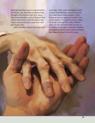 25
feels blessed that Jesus is concerned for
her future, she also feels crushed at the
thought of losing her own Son, Jesus.
Mary is heartbroken, just as Simeon fore-
told at Jesus’birth when he said to her:
“And a sword will pierce your own soul
too”(Luke 2:35).
John and Mary stay at the cross until
Jesus dies. They watch Nicodemus and
Joseph of Arimathea remove the body
from the blood-soaked beams. They
follow as Jesus is taken to Joseph’s new
tomb nearby. They want to know where
His body is placed. Then Mary follows
John. For the rest of her life she lives in
his home. As for John, he praises God for
the opportunity he has to open his home
and share the love he has for Jesus.
 