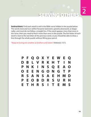 IN HIS STRENGTH
PUZZLE
2
19
SERVING OTHERS
Instructions: Find each word in red in the Bible verse hidden in the puzzle below.
The words twist and turn (either forward, backward, upward, downward, or diago-
nally), and most do not follow a straight line. If the word appears more than once in
the verse, then you need to find it more than once in the puzzle. The first letter of each
word is next to the last letter of the previous word, so you should be able to draw a
line through the whole puzzle without lifting your pencil.
“Keep on loving one another as brothers and sisters”(Hebrews 13:1).
19
PUZZLE
2
P F Q O X Y E W E Q
D B L V R K H T I N
P N K I N S Q E A O
O E E N G O N G T P
R S A N S A E H M D
P E O B D R S U R H
E T H R S I T E M S
 