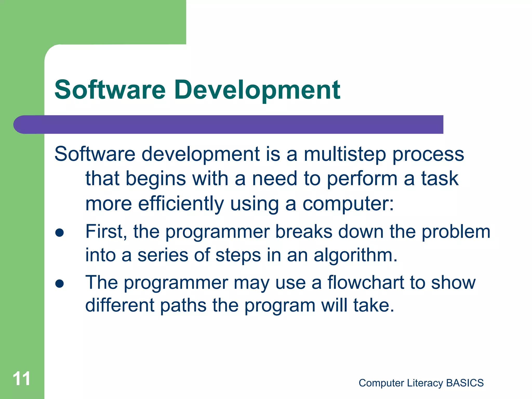 Software Development

     Software development is a multistep process
        that begins with a need to perform a task
        more efficiently using a computer:
         First, the programmer breaks down the problem
          into a series of steps in an algorithm.
         The programmer may use a flowchart to show
          different paths the program will take.


11                                      Computer Literacy BASICS
 