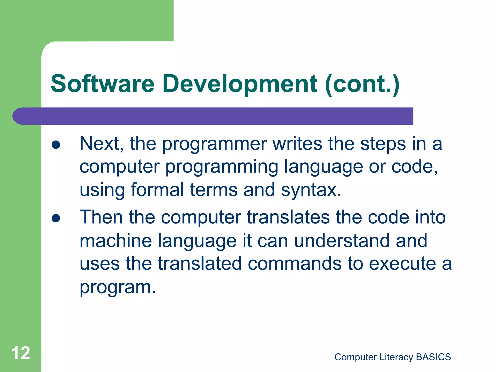 Software Development (cont.)

         Next, the programmer writes the steps in a
          computer programming language or code,
          using formal terms and syntax.
         Then the computer translates the code into
          machine language it can understand and
          uses the translated commands to execute a
          program.


12                                    Computer Literacy BASICS
 