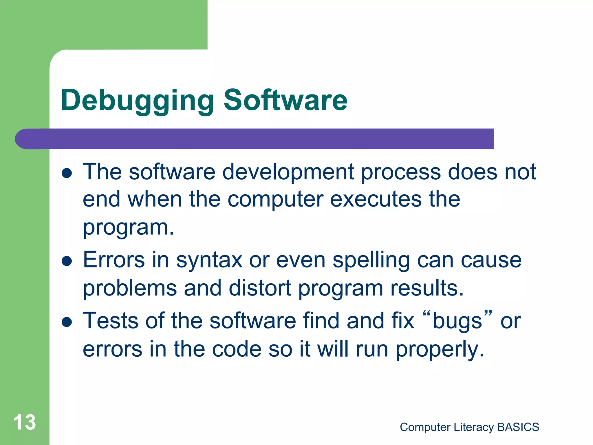 Debugging Software

         The software development process does not
          end when the computer executes the
          program.
         Errors in syntax or even spelling can cause
          problems and distort program results.
         Tests of the software find and fix bugs or
          errors in the code so it will run properly.


13                                      Computer Literacy BASICS
 