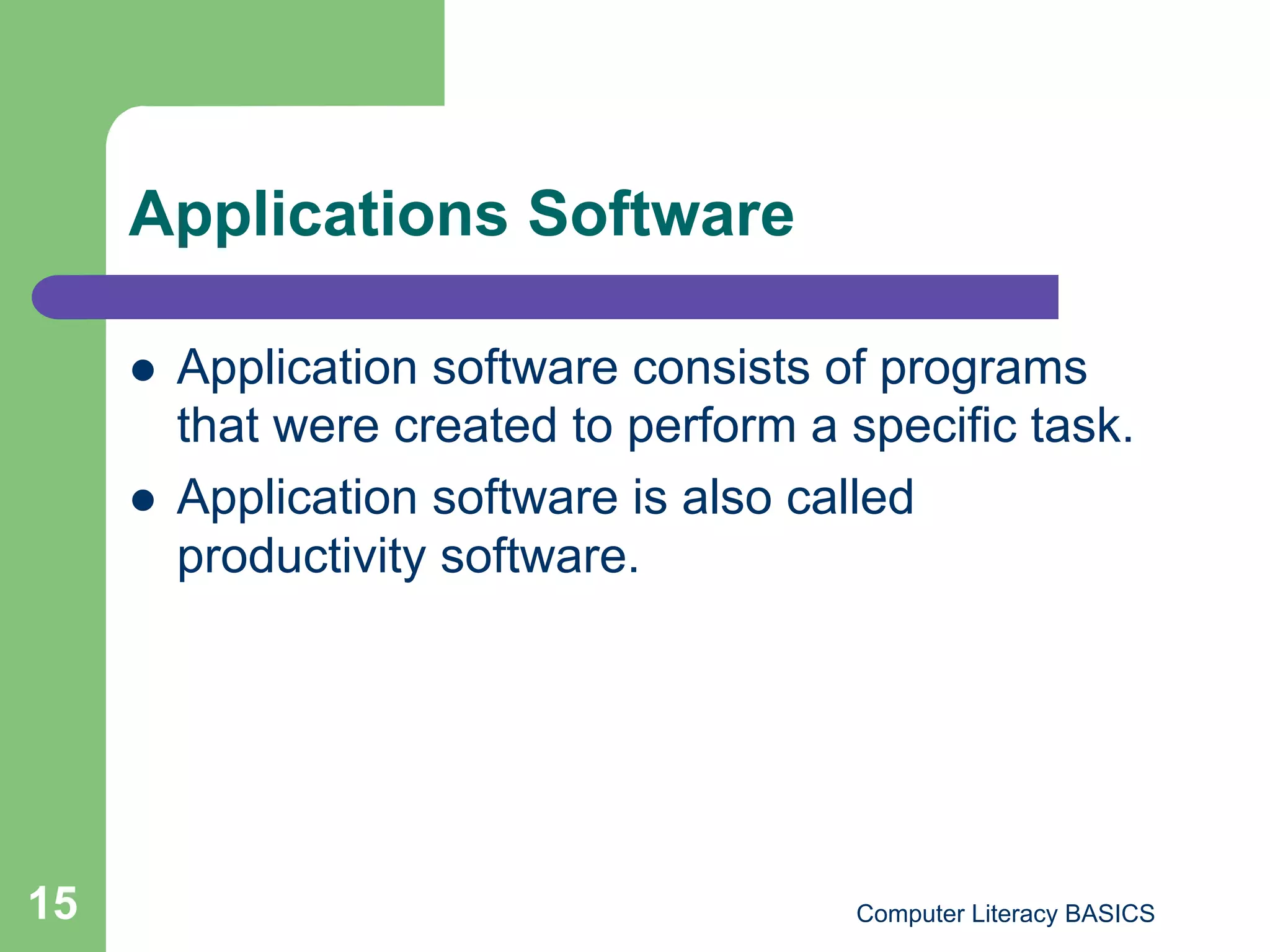 Applications Software

         Application software consists of programs
          that were created to perform a specific task.
         Application software is also called
          productivity software.




15                                       Computer Literacy BASICS
 