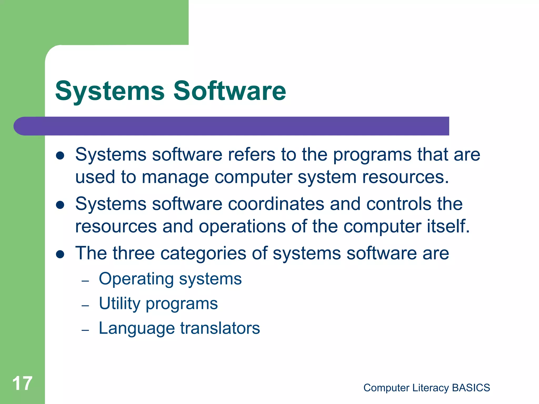Systems Software

         Systems software refers to the programs that are
          used to manage computer system resources.
         Systems software coordinates and controls the
          resources and operations of the computer itself.
         The three categories of systems software are
          –    Operating systems
          –    Utility programs
          –    Language translators


17                                          Computer Literacy BASICS
 