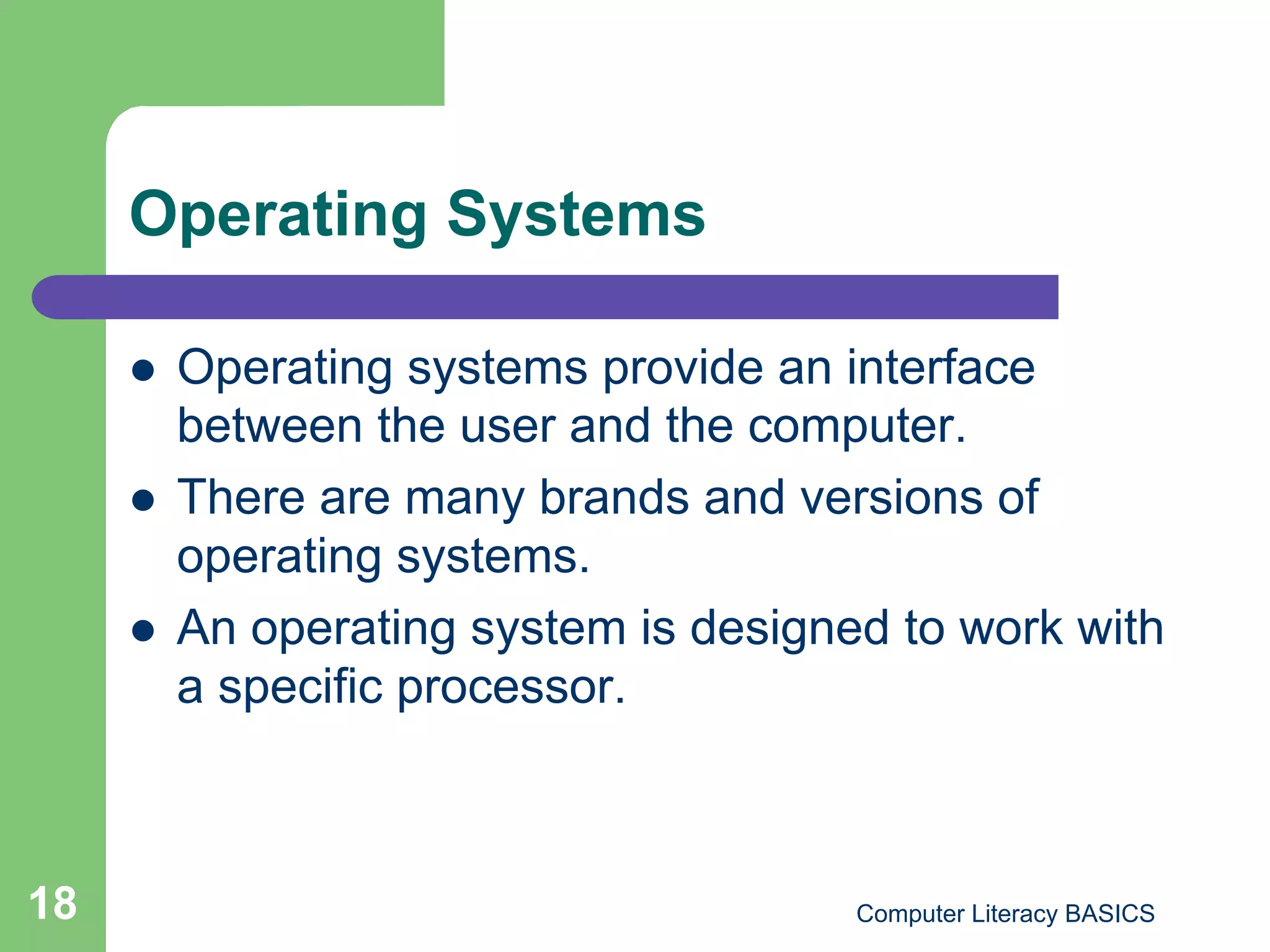 Operating Systems

         Operating systems provide an interface
          between the user and the computer.
         There are many brands and versions of
          operating systems.
         An operating system is designed to work with
          a specific processor.



18                                      Computer Literacy BASICS
 