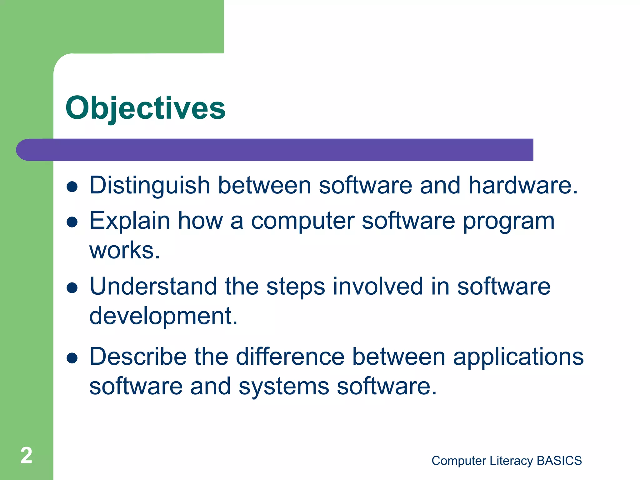 Objectives

        Distinguish between software and hardware.
        Explain how a computer software program
         works.
        Understand the steps involved in software
         development.
        Describe the difference between applications
         software and systems software.

2                                      Computer Literacy BASICS
 