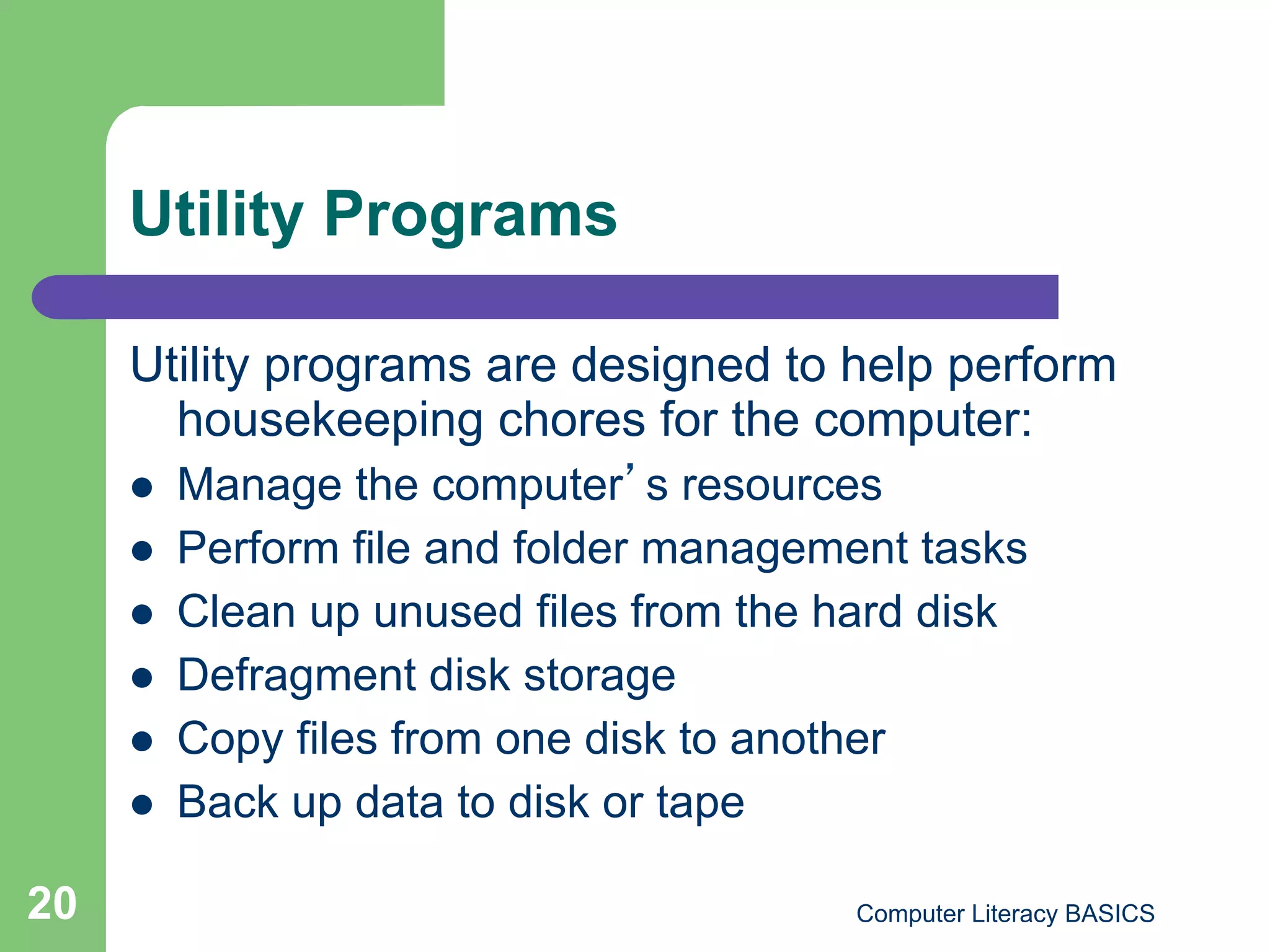 Utility Programs

     Utility programs are designed to help perform
       housekeeping chores for the computer:
         Manage the computer s resources
         Perform file and folder management tasks
         Clean up unused files from the hard disk
         Defragment disk storage
         Copy files from one disk to another
         Back up data to disk or tape

20                                       Computer Literacy BASICS
 